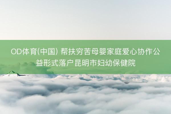 OD体育(中国) 帮扶穷苦母婴家庭爱心协作公益形式落户昆明市妇幼保健院