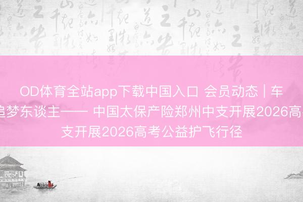OD体育全站app下载中国入口 会员动态 | 车行赶考路 心护追梦东谈主—— 中国太保产险郑州中支开展2026高考公益护飞行径