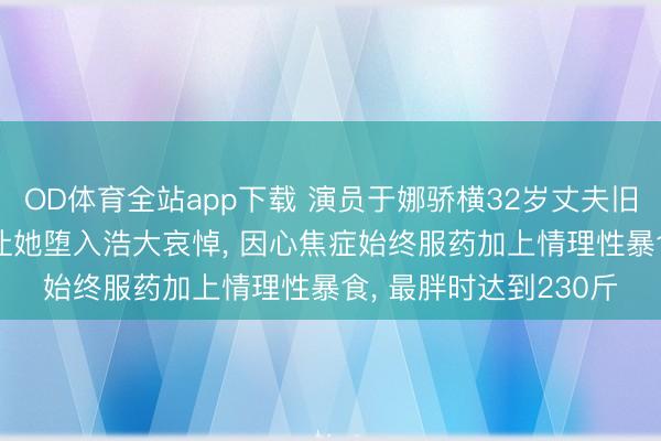 OD体育全站app下载 演员于娜骄横32岁丈夫旧年突发疾病死一火, 让她堕入浩大哀悼, 因心焦症始终服药加上情理性暴食, 最胖时达到230斤