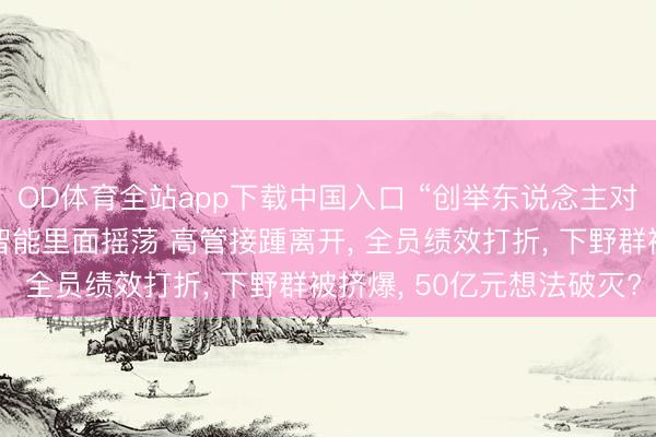 OD体育全站app下载中国入口 “创举东说念主对高管不够信任” 云鲸智能里面摇荡 高管接踵离开, 全员绩效打折, 下野群被挤爆, 50亿元想法破灭?
