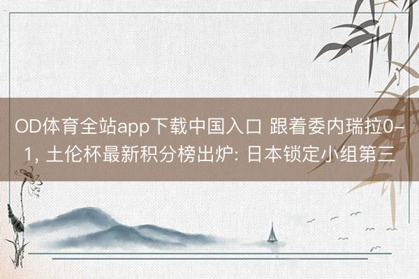OD体育全站app下载中国入口 跟着委内瑞拉0-1, 土伦杯最新积分榜出炉: 日本锁定小组第三