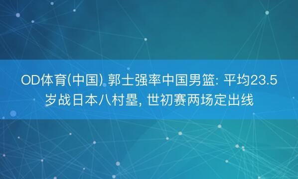 OD体育(中国) 郭士强率中国男篮: 平均23.5岁战日本八村塁, 世初赛两场定出线