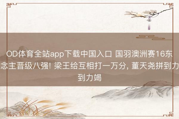 OD体育全站app下载中国入口 国羽澳洲赛16东说念主晋级八强! 梁王给互相打一万分, 董天尧拼到力竭