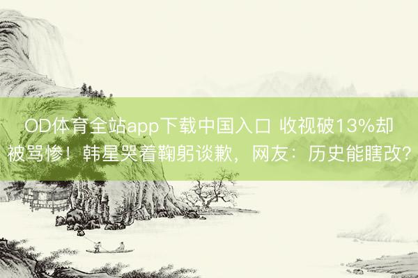 OD体育全站app下载中国入口 收视破13%却被骂惨！韩星哭着鞠躬谈歉，网友：历史能瞎改？