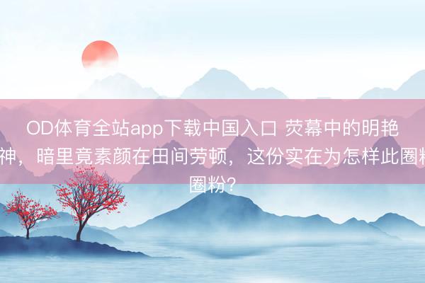 OD体育全站app下载中国入口 荧幕中的明艳女神，暗里竟素颜在田间劳顿，这份实在为怎样此圈粉？