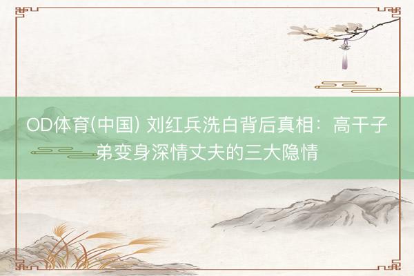 OD体育(中国) 刘红兵洗白背后真相：高干子弟变身深情丈夫的三大隐情
