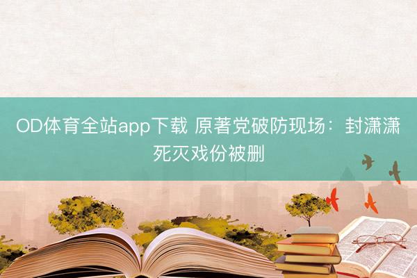 OD体育全站app下载 原著党破防现场：封潇潇死灭戏份被删