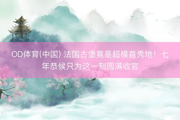 OD体育(中国) 法国古堡竟是超模首秀地！七年恭候只为这一刻圆满收官