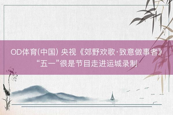 OD体育(中国) 央视《郊野欢歌·致意做事者》“五一”很是节目走进运城录制