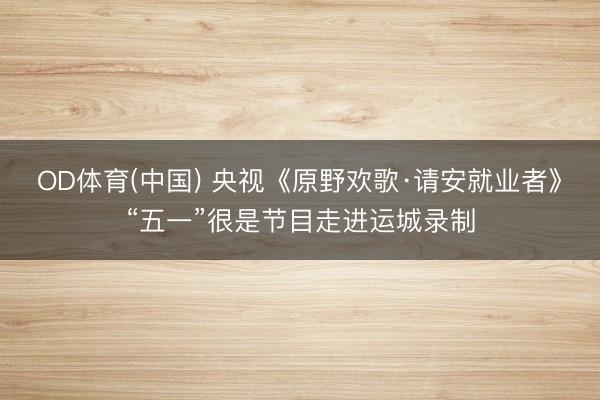 OD体育(中国) 央视《原野欢歌·请安就业者》“五一”很是节目走进运城录制