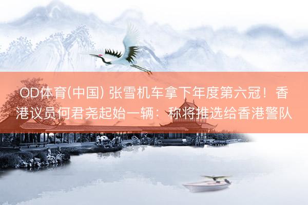 OD体育(中国) 张雪机车拿下年度第六冠！香港议员何君尧起始一辆：称将推选给香港警队