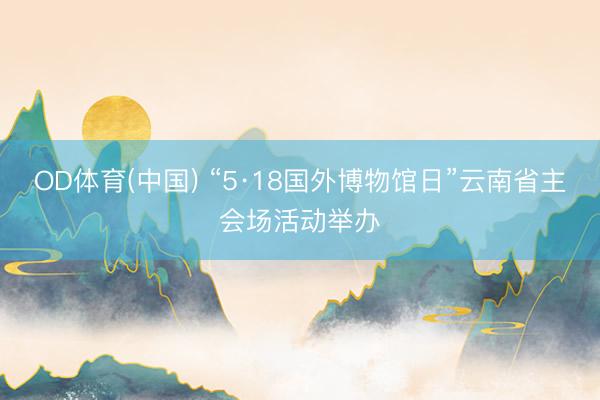 OD体育(中国) “5·18国外博物馆日”云南省主会场活动举办