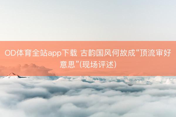 OD体育全站app下载 古韵国风何故成“顶流审好意思”(现场评述)