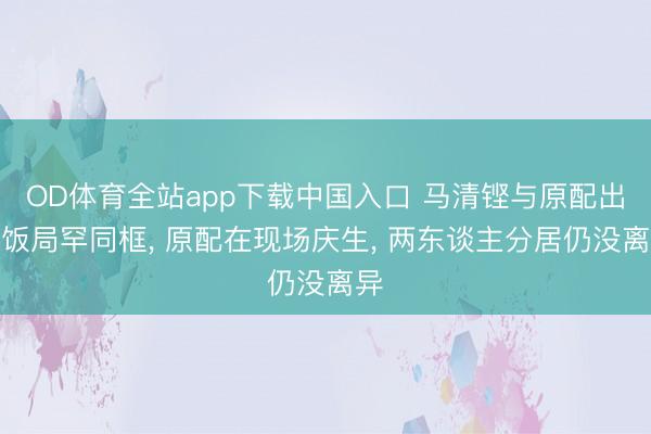 OD体育全站app下载中国入口 马清铿与原配出席饭局罕同框， 原配在现场庆生， 两东谈主分居仍没离异