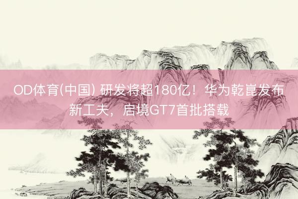 OD体育(中国) 研发将超180亿！华为乾崑发布新工夫，启境GT7首批搭载