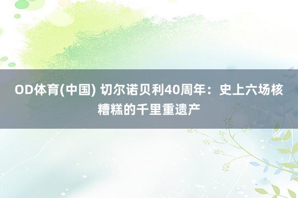OD体育(中国) 切尔诺贝利40周年：史上六场核糟糕的千里重遗产