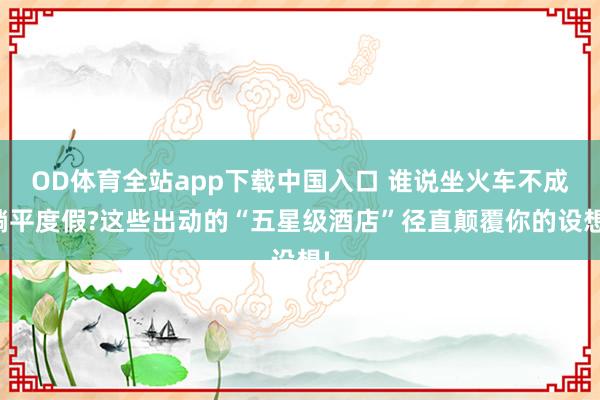 OD体育全站app下载中国入口 谁说坐火车不成躺平度假?这些出动的“五星级酒店”径直颠覆你的设想!